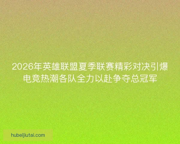 2026年英雄联盟夏季联赛精彩对决引爆电竞热潮各队全力以赴争夺总冠军
