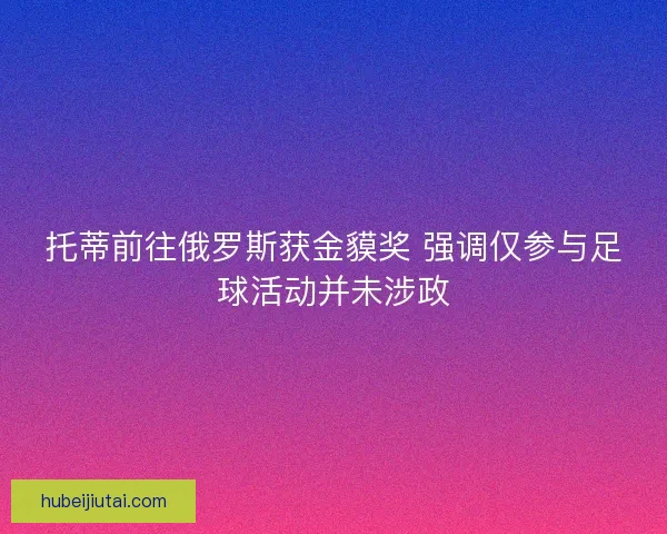 托蒂前往俄罗斯获金貘奖 强调仅参与足球活动并未涉政