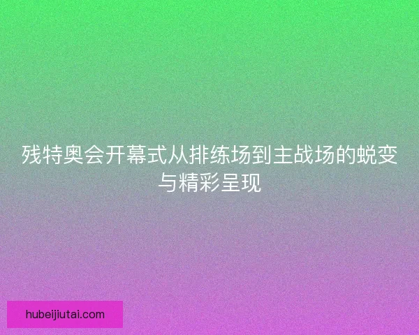 残特奥会开幕式从排练场到主战场的蜕变与精彩呈现