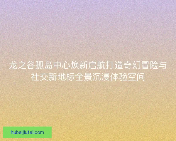 龙之谷孤岛中心焕新启航打造奇幻冒险与社交新地标全景沉浸体验空间