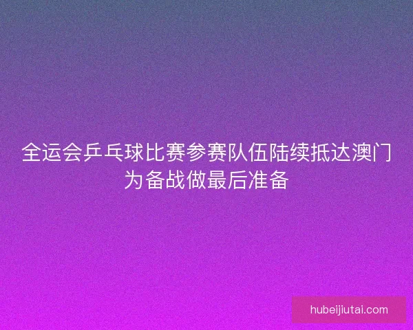 全运会乒乓球比赛参赛队伍陆续抵达澳门为备战做最后准备